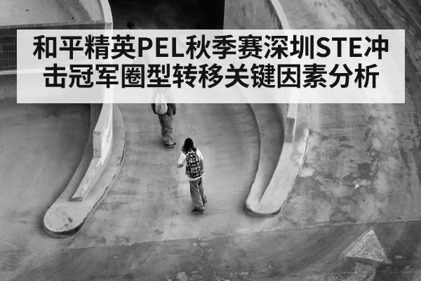 和平精英PEL秋季赛深圳STE冲击冠军圈型转移关键因素分析